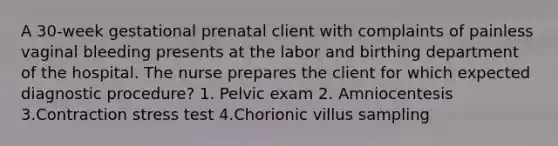 A 30-week gestational prenatal client with complaints of painless vaginal bleeding presents at the labor and birthing department of the hospital. The nurse prepares the client for which expected diagnostic procedure? 1. Pelvic exam 2. Amniocentesis 3.Contraction stress test 4.Chorionic villus sampling