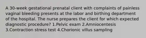 A 30-week gestational prenatal client with complaints of painless vaginal bleeding presents at the labor and birthing department of the hospital. The nurse prepares the client for which expected diagnostic procedure? 1.Pelvic exam 2.Amniocentesis 3.Contraction stress test 4.Chorionic villus sampling