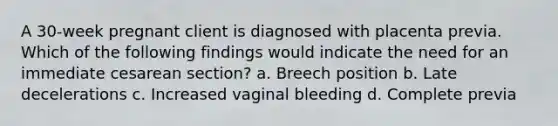 A 30-week pregnant client is diagnosed with placenta previa. Which of the following findings would indicate the need for an immediate cesarean section? a. Breech position b. Late decelerations c. Increased vaginal bleeding d. Complete previa