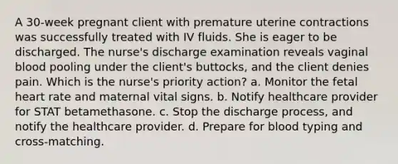 A 30-week pregnant client with premature uterine contractions was successfully treated with IV fluids. She is eager to be discharged. The nurse's discharge examination reveals vaginal blood pooling under the client's buttocks, and the client denies pain. Which is the nurse's priority action? a. Monitor the fetal heart rate and maternal vital signs. b. Notify healthcare provider for STAT betamethasone. c. Stop the discharge process, and notify the healthcare provider. d. Prepare for blood typing and cross-matching.