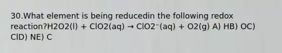 30.What element is being reducedin the following redox reaction?H2O2(l) + ClO2(aq) → ClO2⁻(aq) + O2(g) A) HB) OC) ClD) NE) C