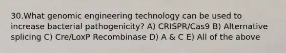 30.What genomic engineering technology can be used to increase bacterial pathogenicity? A) CRISPR/Cas9 B) Alternative splicing C) Cre/LoxP Recombinase D) A & C E) All of the above