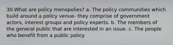 30.What are policy monopolies? a. The policy communities which build around a policy venue- they comprise of government actors, interest groups and policy experts. b. The members of the general public that are interested in an issue. c. The people who benefit from a public policy