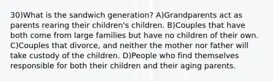 30)What is the sandwich generation? A)Grandparents act as parents rearing their children's children. B)Couples that have both come from large families but have no children of their own. C)Couples that divorce, and neither the mother nor father will take custody of the children. D)People who find themselves responsible for both their children and their aging parents.