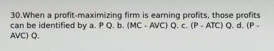 30.When a profit‐maximizing firm is earning profits, those profits can be identified by a. P Q. b. (MC ‐ AVC) Q. c. (P ‐ ATC) Q. d. (P ‐ AVC) Q.