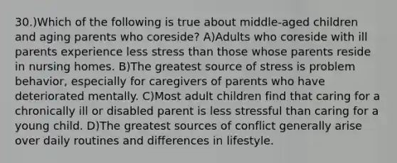 30.)Which of the following is true about middle-aged children and aging parents who coreside? A)Adults who coreside with ill parents experience less stress than those whose parents reside in nursing homes. B)The greatest source of stress is problem behavior, especially for caregivers of parents who have deteriorated mentally. C)Most adult children find that caring for a chronically ill or disabled parent is less stressful than caring for a young child. D)The greatest sources of conflict generally arise over daily routines and differences in lifestyle.