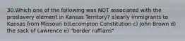 30.Which one of the following was NOT associated with the proslavery element in Kansas Territory? a)early immigrants to Kansas from Missouri b)Lecompton Constitution c) John Brown d) the sack of Lawrence e) "border ruffians"