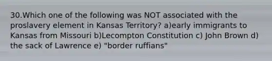 30.Which one of the following was NOT associated with the proslavery element in Kansas Territory? a)early immigrants to Kansas from Missouri b)Lecompton Constitution c) John Brown d) the sack of Lawrence e) "border ruffians"