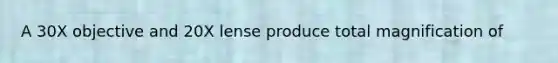 A 30X objective and 20X lense produce total magnification of