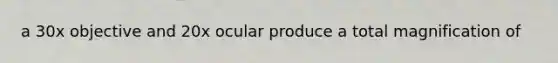 a 30x objective and 20x ocular produce a total magnification of