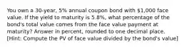 You own a 30-year, 5% annual coupon bond with 1,000 face value. If the yield to maturity is 5.8%, what percentage of the bond's total value comes from the face value payment at maturity? Answer in percent, rounded to one decimal place. ​[Hint: Compute the PV of face value divided by the bond's value]