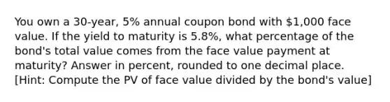 You own a 30-year, 5% annual coupon bond with 1,000 face value. If the yield to maturity is 5.8%, what percentage of the bond's total value comes from the face value payment at maturity? Answer in percent, rounded to one decimal place. ​[Hint: Compute the PV of face value divided by the bond's value]