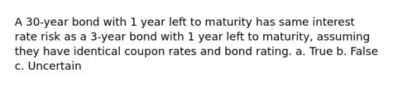 A 30-year bond with 1 year left to maturity has same interest rate risk as a 3-year bond with 1 year left to maturity, assuming they have identical coupon rates and bond rating. a. True b. False c. Uncertain