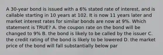 A 30-year bond is issued with a 6% stated rate of interest, and is callable starting in 10 years at 102. It is now 11 years later and market interest rates for similar bonds are now at 9%. Which statement is TRUE? A. the coupon rate on the bond will be changed to 9% B. the bond is likely to be called by the issuer C. the credit rating of the bond is likely to be lowered D. the market price of the bond will fall substantially below par