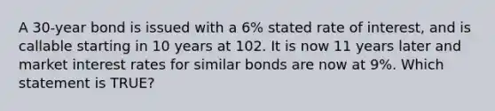 A 30-year bond is issued with a 6% stated rate of interest, and is callable starting in 10 years at 102. It is now 11 years later and market interest rates for similar bonds are now at 9%. Which statement is TRUE?