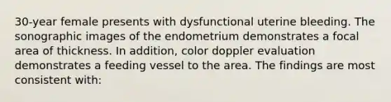 30-year female presents with dysfunctional uterine bleeding. The sonographic images of the endometrium demonstrates a focal area of thickness. In addition, color doppler evaluation demonstrates a feeding vessel to the area. The findings are most consistent with: