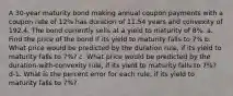 A 30-year maturity bond making annual coupon payments with a coupon rate of 12% has duration of 11.54 years and convexity of 192.4. The bond currently sells at a yield to maturity of 8%. a. Find the price of the bond if its yield to maturity falls to 7% b. What price would be predicted by the duration rule, if its yield to maturity falls to 7%? c. What price would be predicted by the duration-with-convexity rule, if its yield to maturity falls to 7%? d-1. What is the percent error for each rule, if its yield to maturity falls to 7%?