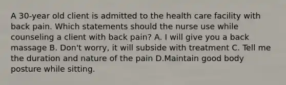 A 30-year old client is admitted to the health care facility with back pain. Which statements should the nurse use while counseling a client with back pain? A. I will give you a back massage B. Don't worry, it will subside with treatment C. Tell me the duration and nature of the pain D.Maintain good body posture while sitting.