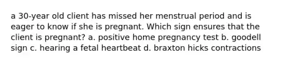 a 30-year old client has missed her menstrual period and is eager to know if she is pregnant. Which sign ensures that the client is pregnant? a. positive home pregnancy test b. goodell sign c. hearing a fetal heartbeat d. braxton hicks contractions