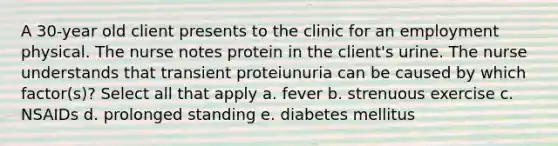 A 30-year old client presents to the clinic for an employment physical. The nurse notes protein in the client's urine. The nurse understands that transient proteiunuria can be caused by which factor(s)? Select all that apply a. fever b. strenuous exercise c. NSAIDs d. prolonged standing e. diabetes mellitus