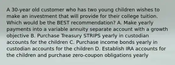 A 30-year old customer who has two young children wishes to make an investment that will provide for their college tuition. Which would be the BEST recommendation? A. Make yearly payments into a variable annuity separate account with a growth objective B. Purchase Treasury STRIPS yearly in custodian accounts for the children C. Purchase income bonds yearly in custodian accounts for the children D. Establish IRA accounts for the children and purchase zero-coupon obligations yearly