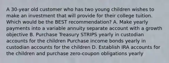 A 30-year old customer who has two young children wishes to make an investment that will provide for their college tuition. Which would be the BEST recommendation? A. Make yearly payments into a variable annuity separate account with a growth objective B. Purchase Treasury STRIPS yearly in custodian accounts for the children Purchase income bonds yearly in custodian accounts for the children D. Establish IRA accounts for the children and purchase zero-coupon obligations yearly