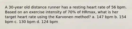 A 30-year old distance runner has a resting heart rate of 56 bpm. Based on an exercise intensity of 70% of HRmax, what is her target heart rate using the Karvonen method? a. 147 bpm b. 154 bpm c. 130 bpm d. 124 bpm