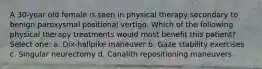 A 30-year old female is seen in physical therapy secondary to benign paroxysmal positional vertigo. Which of the following physical therapy treatments would most benefit this patient? Select one: a. Dix-hallpike maneuver b. Gaze stability exercises c. Singular neurectomy d. Canalith repositioning maneuvers