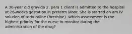 A 30-year old gravida 2. para 1 client is admitted to the hospital at 26-weeks gestation in preterm labor. She is started on am IV solution of terbutaline (Brethine). Which assessment is the highest priority for the nurse to monitor during the administration of the drug?