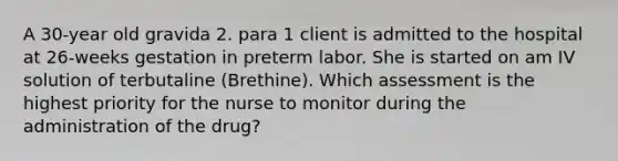 A 30-year old gravida 2. para 1 client is admitted to the hospital at 26-weeks gestation in preterm labor. She is started on am IV solution of terbutaline (Brethine). Which assessment is the highest priority for the nurse to monitor during the administration of the drug?