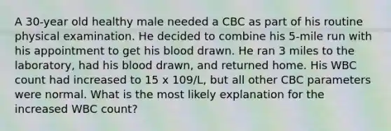 A 30-year old healthy male needed a CBC as part of his routine physical examination. He decided to combine his 5-mile run with his appointment to get his blood drawn. He ran 3 miles to the laboratory, had his blood drawn, and returned home. His WBC count had increased to 15 x 109/L, but all other CBC parameters were normal. What is the most likely explanation for the increased WBC count?