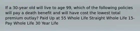 If a 30-year old will live to age 99, which of the following policies will pay a death benefit and will have cost the lowest total premium outlay? Paid Up at 55 Whole Life Straight Whole Life 15-Pay Whole Life 30 Year Life