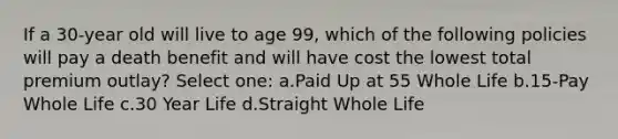 If a 30-year old will live to age 99, which of the following policies will pay a death benefit and will have cost the lowest total premium outlay? Select one: a.Paid Up at 55 Whole Life b.15-Pay Whole Life c.30 Year Life d.Straight Whole Life