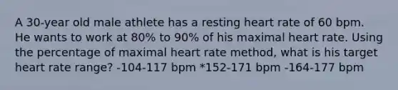 A 30-year old male athlete has a resting heart rate of 60 bpm. He wants to work at 80% to 90% of his maximal heart rate. Using the percentage of maximal heart rate method, what is his target heart rate range? -104-117 bpm *152-171 bpm -164-177 bpm