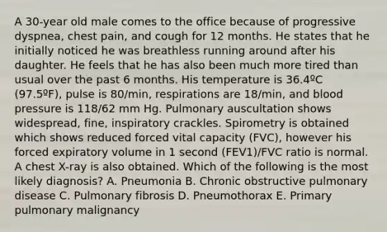 A 30-year old male comes to the office because of progressive dyspnea, chest pain, and cough for 12 months. He states that he initially noticed he was breathless running around after his daughter. He feels that he has also been much more tired than usual over the past 6 months. His temperature is 36.4ºC (97.5ºF), pulse is 80/min, respirations are 18/min, and blood pressure is 118/62 mm Hg. Pulmonary auscultation shows widespread, fine, inspiratory crackles. Spirometry is obtained which shows reduced forced vital capacity (FVC), however his forced expiratory volume in 1 second (FEV1)/FVC ratio is normal. A chest X-ray is also obtained. Which of the following is the most likely diagnosis? A. Pneumonia B. Chronic obstructive pulmonary disease C. Pulmonary fibrosis D. Pneumothorax E. Primary pulmonary malignancy