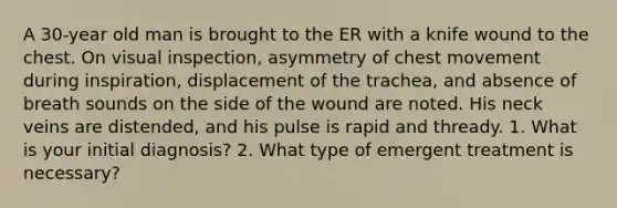 A 30-year old man is brought to the ER with a knife wound to the chest. On visual inspection, asymmetry of chest movement during inspiration, displacement of the trachea, and absence of breath sounds on the side of the wound are noted. His neck veins are distended, and his pulse is rapid and thready. 1. What is your initial diagnosis? 2. What type of emergent treatment is necessary?