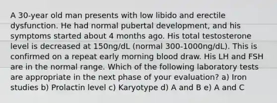 A 30-year old man presents with low libido and erectile dysfunction. He had normal pubertal development, and his symptoms started about 4 months ago. His total testosterone level is decreased at 150ng/dL (normal 300-1000ng/dL). This is confirmed on a repeat early morning blood draw. His LH and FSH are in the normal range. Which of the following laboratory tests are appropriate in the next phase of your evaluation? a) Iron studies b) Prolactin level c) Karyotype d) A and B e) A and C