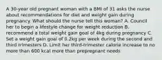 A 30-year old pregnant woman with a BMI of 31 asks the nurse about recommendations for diet and weight gain during pregnancy. What should the nurse tell this woman? A. Council her to begin a lifestyle change for weight reduction B. recommend a total weight gain goal of 4kg during pregnancy C. Set a weight gain goal of 0.2kg per week during the second and third trimesters D. Limit her third-trimester calorie increase to no more than 600 kcal more than prepregnant needs