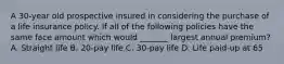 A 30-year old prospective insured in considering the purchase of a life insurance policy. If all of the following policies have the same face amount which would _______ largest annual premium? A. Straight life B. 20-pay life C. 30-pay life D. Life paid-up at 65