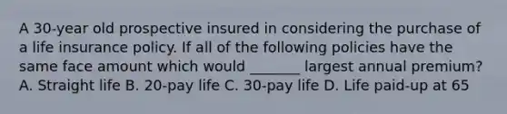 A 30-year old prospective insured in considering the purchase of a life insurance policy. If all of the following policies have the same face amount which would _______ largest annual premium? A. Straight life B. 20-pay life C. 30-pay life D. Life paid-up at 65