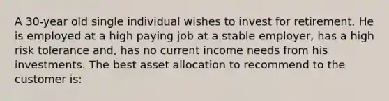 A 30-year old single individual wishes to invest for retirement. He is employed at a high paying job at a stable employer, has a high risk tolerance and, has no current income needs from his investments. The best asset allocation to recommend to the customer is: