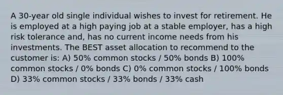 A 30-year old single individual wishes to invest for retirement. He is employed at a high paying job at a stable employer, has a high risk tolerance and, has no current income needs from his investments. The BEST asset allocation to recommend to the customer is: A) 50% common stocks / 50% bonds B) 100% common stocks / 0% bonds C) 0% common stocks / 100% bonds D) 33% common stocks / 33% bonds / 33% cash