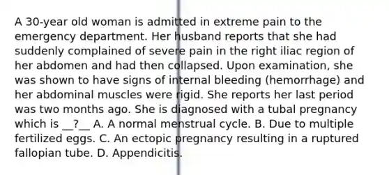 A 30-year old woman is admitted in extreme pain to the emergency department. Her husband reports that she had suddenly complained of severe pain in the right iliac region of her abdomen and had then collapsed. Upon examination, she was shown to have signs of internal bleeding (hemorrhage) and her abdominal muscles were rigid. She reports her last period was two months ago. She is diagnosed with a tubal pregnancy which is __?__ A. A normal menstrual cycle. B. Due to multiple fertilized eggs. C. An ectopic pregnancy resulting in a ruptured fallopian tube. D. Appendicitis.