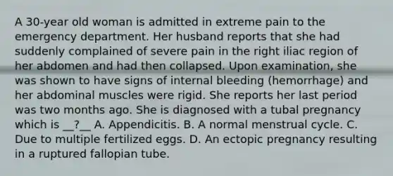 A 30-year old woman is admitted in extreme pain to the emergency department. Her husband reports that she had suddenly complained of severe pain in the right iliac region of her abdomen and had then collapsed. Upon examination, she was shown to have signs of internal bleeding (hemorrhage) and her abdominal muscles were rigid. She reports her last period was two months ago. She is diagnosed with a tubal pregnancy which is __?__ A. Appendicitis. B. A normal menstrual cycle. C. Due to multiple fertilized eggs. D. An ectopic pregnancy resulting in a ruptured fallopian tube.