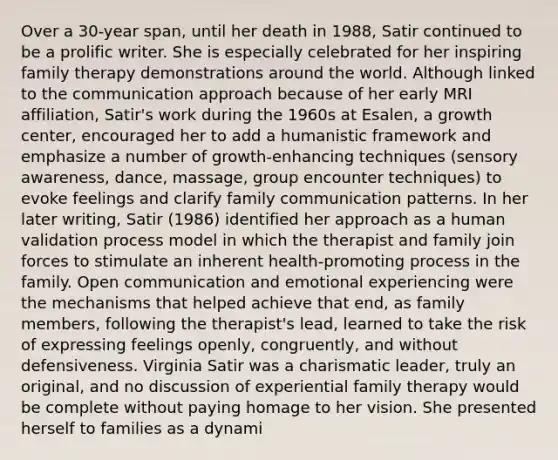 Over a 30-year span, until her death in 1988, Satir continued to be a prolific writer. She is especially celebrated for her inspiring family therapy demonstrations around the world. Although linked to the communication approach because of her early MRI affiliation, Satir's work during the 1960s at Esalen, a growth center, encouraged her to add a humanistic framework and emphasize a number of growth-enhancing techniques (sensory awareness, dance, massage, group encounter techniques) to evoke feelings and clarify family communication patterns. In her later writing, Satir (1986) identified her approach as a human validation process model in which the therapist and family join forces to stimulate an inherent health-promoting process in the family. Open communication and emotional experiencing were the mechanisms that helped achieve that end, as family members, following the therapist's lead, learned to take the risk of expressing feelings openly, congruently, and without defensiveness. Virginia Satir was a charismatic leader, truly an original, and no discussion of experiential family therapy would be complete without paying homage to her vision. She presented herself to families as a dynami