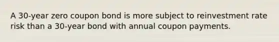 A 30-year zero coupon bond is more subject to reinvestment rate risk than a 30-year bond with annual coupon payments.