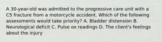 A 30-year-old was admitted to the progressive care unit with a C5 fracture from a motorcycle accident. Which of the following assessments would take priority? A. Bladder distension B. Neurological deficit C. Pulse ox readings D. The client's feelings about the injury