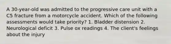 A 30-year-old was admitted to the progressive care unit with a C5 fracture from a motorcycle accident. Which of the following assessments would take priority? 1. Bladder distension 2. Neurological deficit 3. Pulse ox readings 4. The client's feelings about the injury