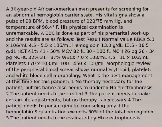 A 30-year-old African-American man presents for screening for an abnormal hemoglobin carrier state. His vital signs show a pulse of 90 BPM, blood pressure of 120/75 mm Hg, and temperature of 98.4° F. His physical examination is unremarkable. A CBC is done as part of his premarital work-up and the results are as follows: Test Result Normal Value RBCs 5.0 x 106/mL 4.5 - 5.5 x 106/mL Hemoglobin 13.0 g/dL 13.5 - 16.5 g/dL HCT 41% 41 - 50% MCV 82 fL 80 - 100 fL MCH 26 pg 26 - 34 pg MCHC 32% 31 - 37% WBCs 7.0 x 103/mL 4.5 - 10 x 103/mL Platelets 170 x 103/mL 100 - 450 x 103/mL Morphologic review of the peripheral blood smear shows normal erythroid, platelet, and white blood cell morphology. What is the best management at this time for this patient? 1 No therapy necessary for the patient, but his fiancé also needs to undergo Hb electrophoresis 2 The patient needs to be treated 3 The patient needs to make certain life adjustments, but no therapy is necessary 4 The patient needs to pursue genetic counseling only if the hemoglobin S quantitation exceeds 50% of the total hemoglobin 5 The patient needs to be evaluated by Hb electrophoresis