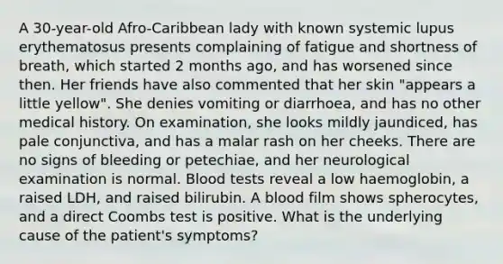 A 30-year-old Afro-Caribbean lady with known systemic lupus erythematosus presents complaining of fatigue and shortness of breath, which started 2 months ago, and has worsened since then. Her friends have also commented that her skin "appears a little yellow". She denies vomiting or diarrhoea, and has no other medical history. On examination, she looks mildly jaundiced, has pale conjunctiva, and has a malar rash on her cheeks. There are no signs of bleeding or petechiae, and her neurological examination is normal. Blood tests reveal a low haemoglobin, a raised LDH, and raised bilirubin. A blood film shows spherocytes, and a direct Coombs test is positive. What is the underlying cause of the patient's symptoms?